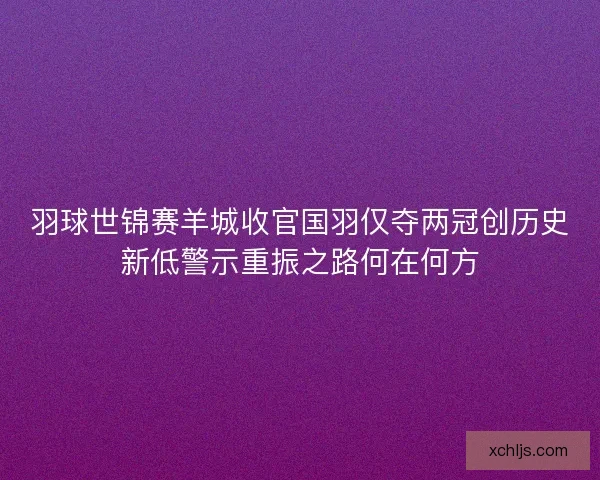 羽球世锦赛羊城收官国羽仅夺两冠创历史新低警示重振之路何在何方
