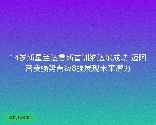 14岁新星兰达鲁斯首训纳达尔成功 迈阿密赛强势晋级8强展现未来潜力