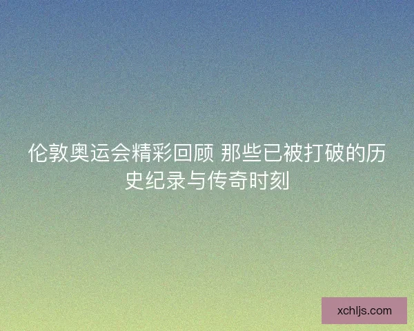 伦敦奥运会精彩回顾 那些已被打破的历史纪录与传奇时刻