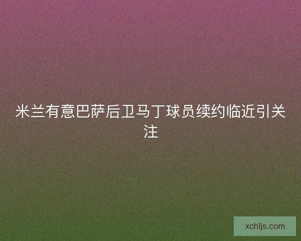 米兰有意巴萨后卫马丁球员续约临近引关注 米兰有意巴萨后卫马丁球员续约临近引关注