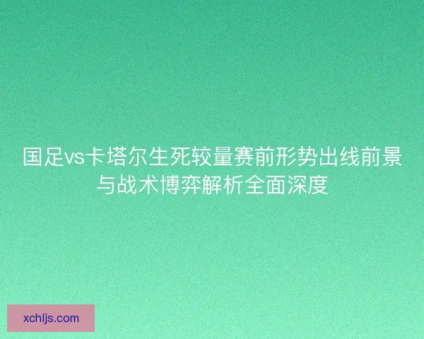 国足vs卡塔尔生死较量赛前形势出线前景与战术博弈解析全面深度