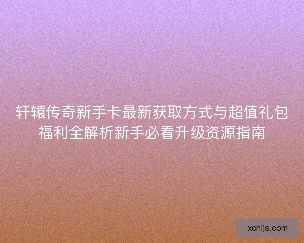 轩辕传奇新手卡最新获取方式与超值礼包福利全解析新手必看升级资源指南
