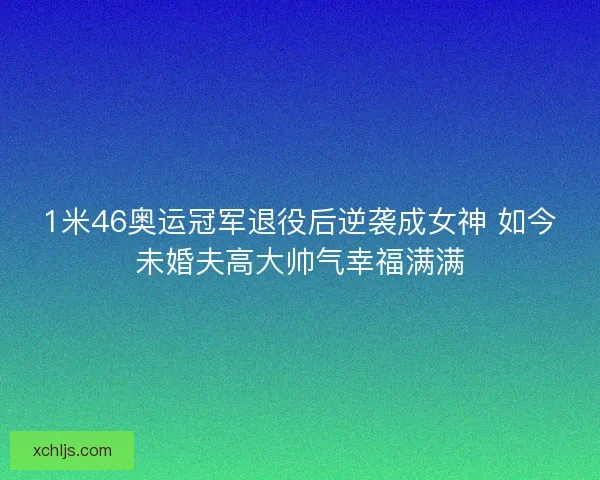 1米46奥运冠军退役后逆袭成女神 如今未婚夫高大帅气幸福满满