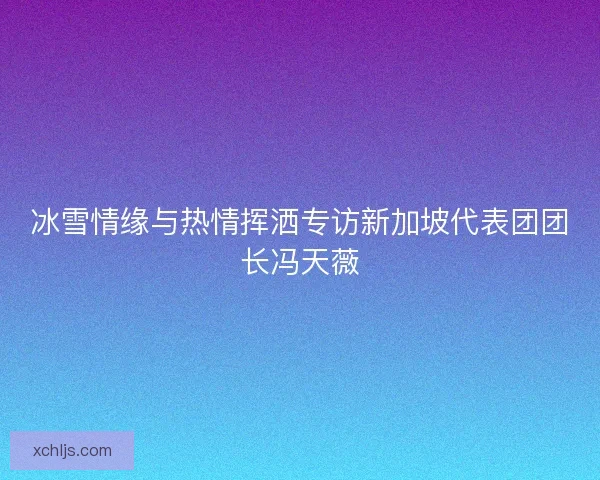 冰雪情缘与热情挥洒专访新加坡代表团团长冯天薇 冰雪情缘与热情挥洒专访新加坡代表团团长冯天薇