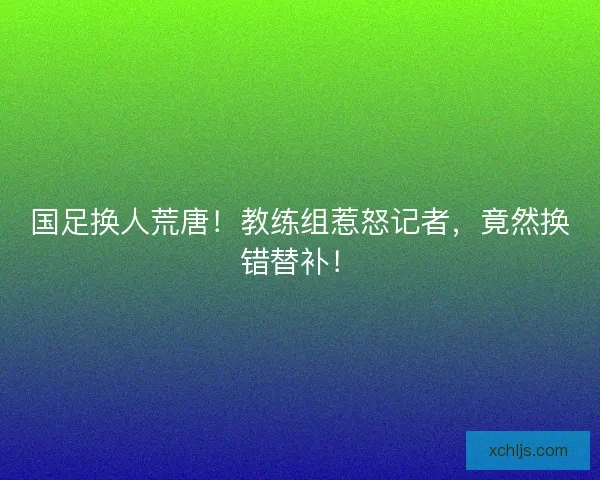 国足换人荒唐!教练组惹怒记者,竟然换错替补! 国足换人荒唐!教练组惹怒记者,竟然换错替补!