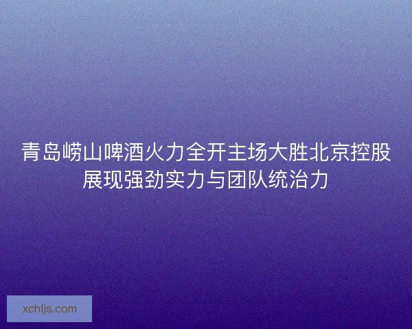 青岛崂山啤酒火力全开主场大胜北京控股展现强劲实力与团队统治力 青岛崂山啤酒火力全开主场大胜北京控股展现强劲实力与团队统治力