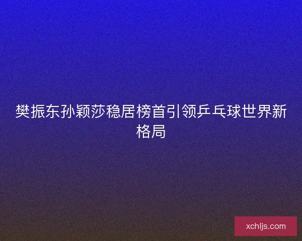 樊振东孙颖莎稳居榜首引领乒乓球世界新格局 樊振东孙颖莎稳居榜首引领乒乓球世界新格局