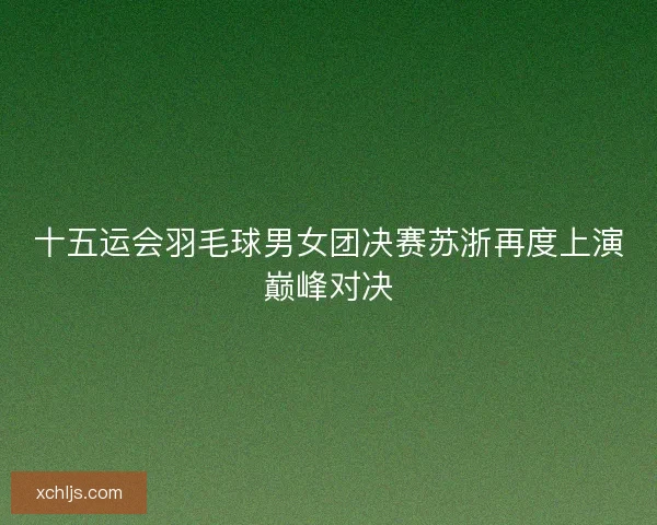 十五运会羽毛球男女团决赛苏浙再度上演巅峰对决 十五运会羽毛球男女团决赛苏浙再度上演巅峰对决
