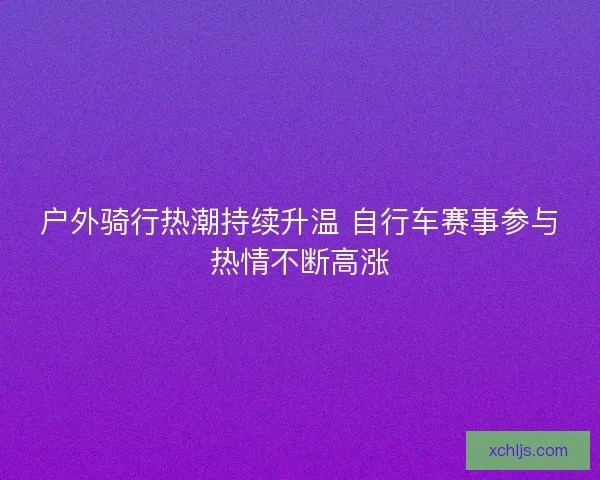 户外骑行热潮持续升温 自行车赛事参与热情不断高涨 户外骑行热潮持续升温 自行车赛事参与热情不断高涨