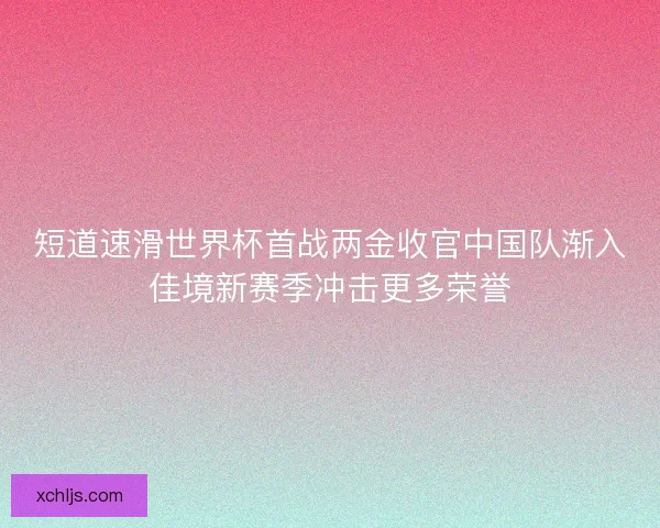 短道速滑世界杯首战两金收官中国队渐入佳境新赛季冲击更多荣誉 短道速滑世界杯首战两金收官中国队渐入佳境新赛季冲击更多荣誉