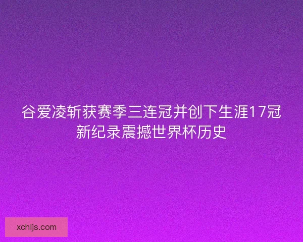谷爱凌斩获赛季三连冠并创下生涯17冠新纪录震撼世界杯历史 谷爱凌斩获赛季三连冠并创下生涯17冠新纪录震撼世界杯历史