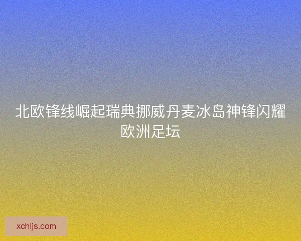 北欧锋线崛起瑞典挪威丹麦冰岛神锋闪耀欧洲足坛