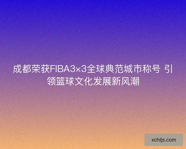 成都荣获FIBA3×3全球典范城市称号 引领篮球文化发展新风潮