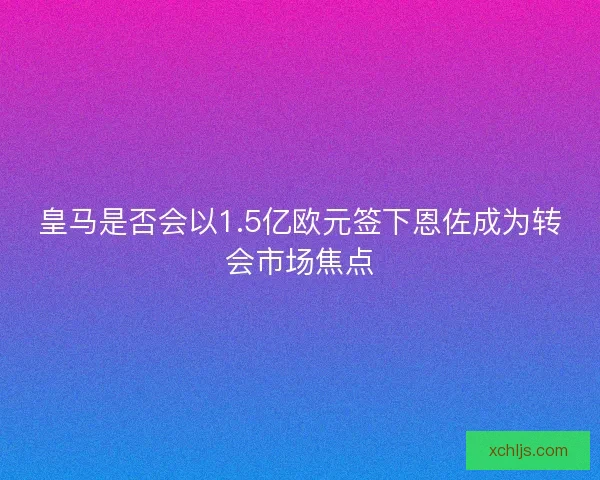 皇马是否会以1.5亿欧元签下恩佐成为转会市场焦点
