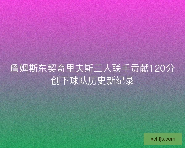 詹姆斯东契奇里夫斯三人联手贡献120分创下球队历史新纪录