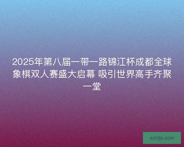 2025年第八届一带一路锦江杯成都全球象棋双人赛盛大启幕 吸引世界高手齐聚一堂