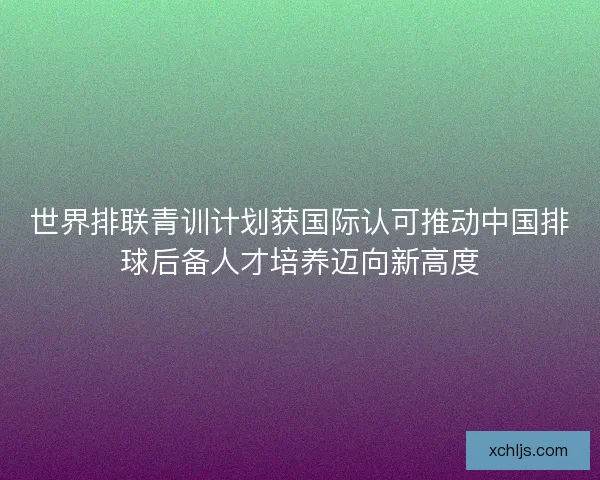 世界排联青训计划获国际认可推动中国排球后备人才培养迈向新高度