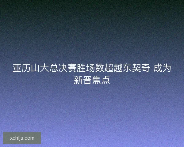 亚历山大总决赛胜场数超越东契奇 成为新晋焦点 亚历山大总决赛胜场数超越东契奇 成为新晋焦点