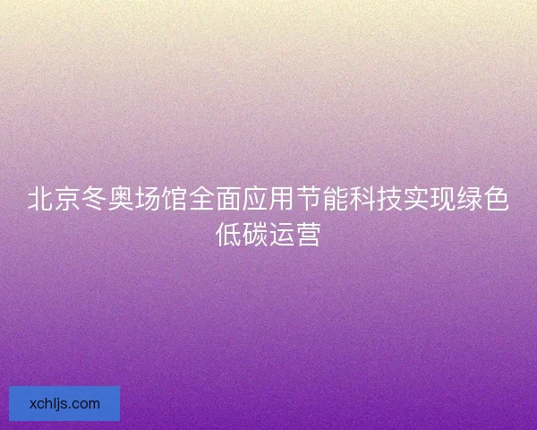 北京冬奥场馆全面应用节能科技实现绿色低碳运营