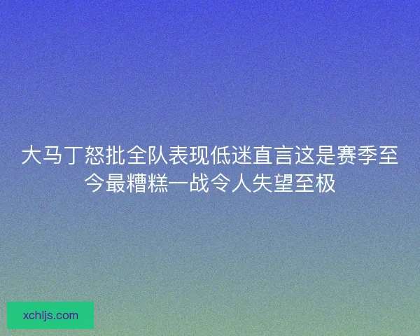 大马丁怒批全队表现低迷直言这是赛季至今最糟糕一战令人失望至极
