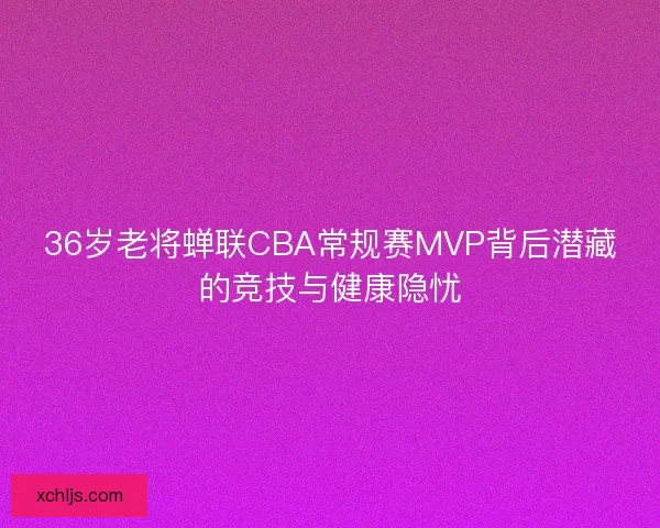 36岁老将蝉联CBA常规赛MVP背后潜藏的竞技与健康隐忧 36岁老将蝉联CBA常规赛MVP背后潜藏的竞技与健康隐忧