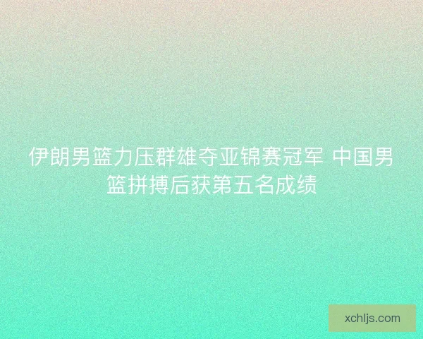 伊朗男篮力压群雄夺亚锦赛冠军 中国男篮拼搏后获第五名成绩 伊朗男篮力压群雄夺亚锦赛冠军 中国男篮拼搏后获第五名成绩